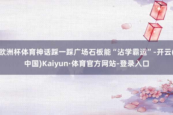 欧洲杯体育神话踩一踩广场石板能“沾学霸运”-开云(中国)Kaiyun·体育官方网站-登录入口