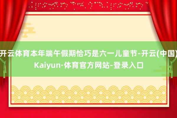 开云体育本年端午假期恰巧是六一儿童节-开云(中国)Kaiyun·体育官方网站-登录入口
