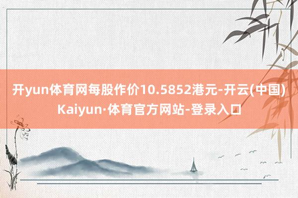 开yun体育网每股作价10.5852港元-开云(中国)Kaiyun·体育官方网站-登录入口