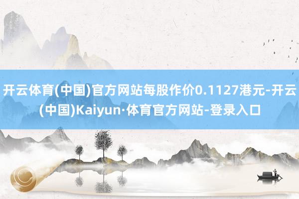 开云体育(中国)官方网站每股作价0.1127港元-开云(中国)Kaiyun·体育官方网站-登录入口