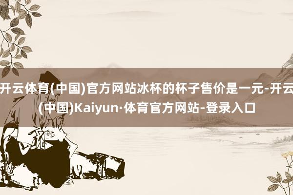 开云体育(中国)官方网站冰杯的杯子售价是一元-开云(中国)Kaiyun·体育官方网站-登录入口