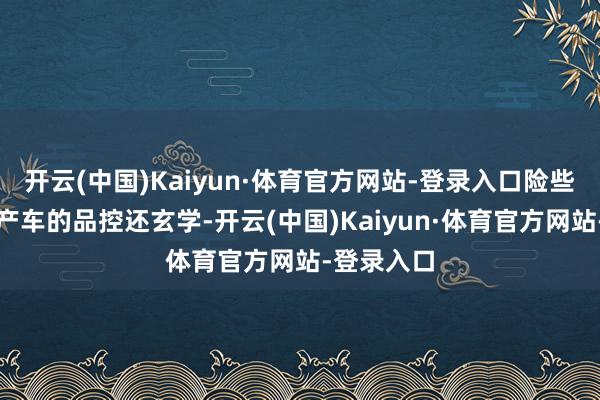 开云(中国)Kaiyun·体育官方网站-登录入口险些比某些国产车的品控还玄学-开云(中国)Kaiyun·体育官方网站-登录入口