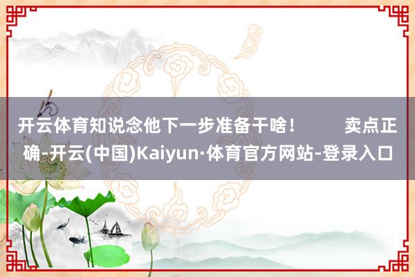 开云体育知说念他下一步准备干啥！        卖点正确-开云(中国)Kaiyun·体育官方网站-登录入口