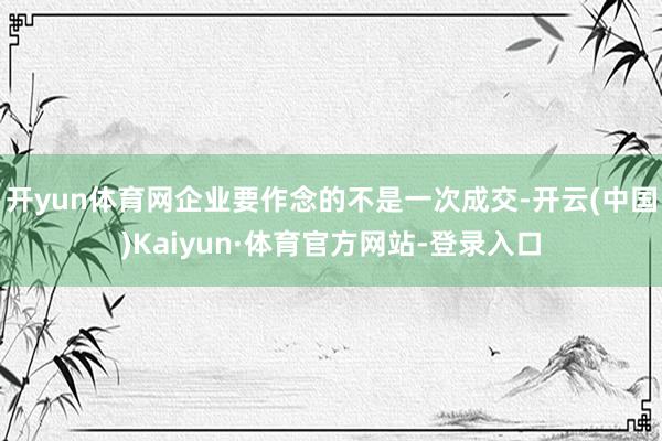 开yun体育网企业要作念的不是一次成交-开云(中国)Kaiyun·体育官方网站-登录入口