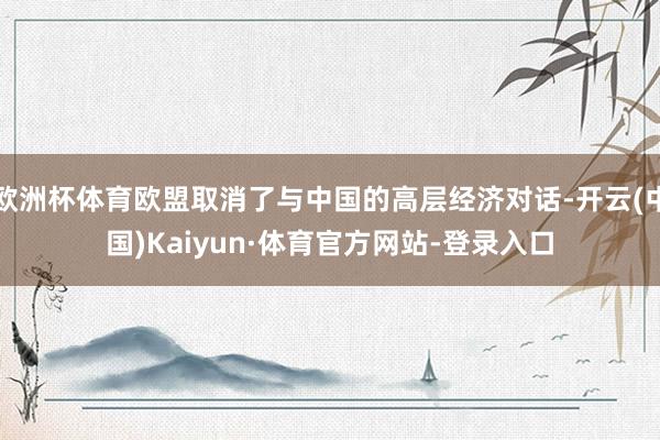 欧洲杯体育欧盟取消了与中国的高层经济对话-开云(中国)Kaiyun·体育官方网站-登录入口