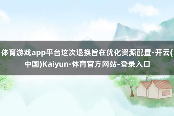 体育游戏app平台这次退换旨在优化资源配置-开云(中国)Kaiyun·体育官方网站-登录入口