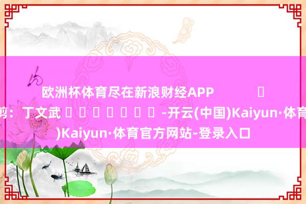 欧洲杯体育尽在新浪财经APP            						株连裁剪：丁文武 							-开云(中国)Kaiyun·体育官方网站-登录入口