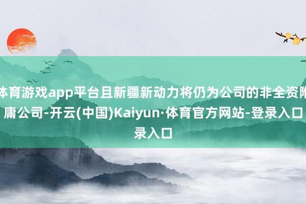 体育游戏app平台且新疆新动力将仍为公司的非全资附庸公司-开云(中国)Kaiyun·体育官方网站-登录入口