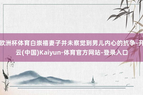 欧洲杯体育白崇禧妻子并未察觉到男儿内心的抗争-开云(中国)Kaiyun·体育官方网站-登录入口