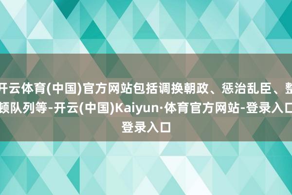 开云体育(中国)官方网站包括调换朝政、惩治乱臣、整顿队列等-开云(中国)Kaiyun·体育官方网站-登录入口