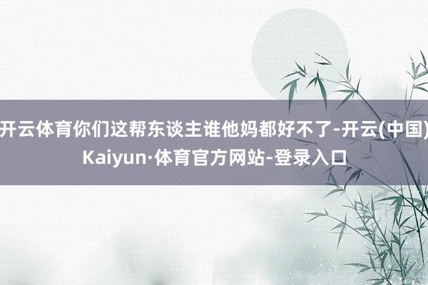 开云体育你们这帮东谈主谁他妈都好不了-开云(中国)Kaiyun·体育官方网站-登录入口