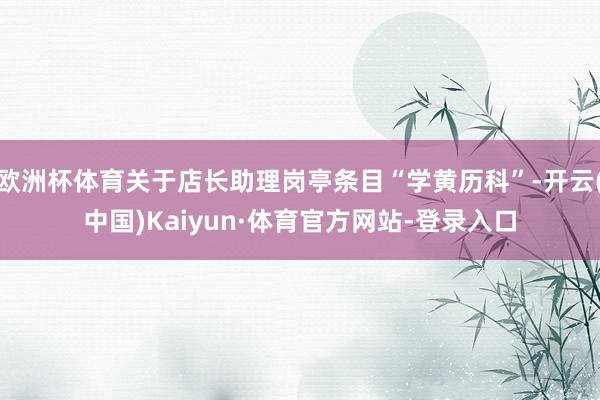 欧洲杯体育关于店长助理岗亭条目“学黄历科”-开云(中国)Kaiyun·体育官方网站-登录入口
