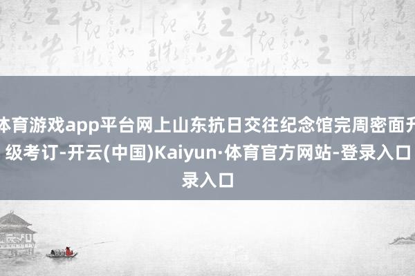 体育游戏app平台网上山东抗日交往纪念馆完周密面升级考订-开云(中国)Kaiyun·体育官方网站-登录入口