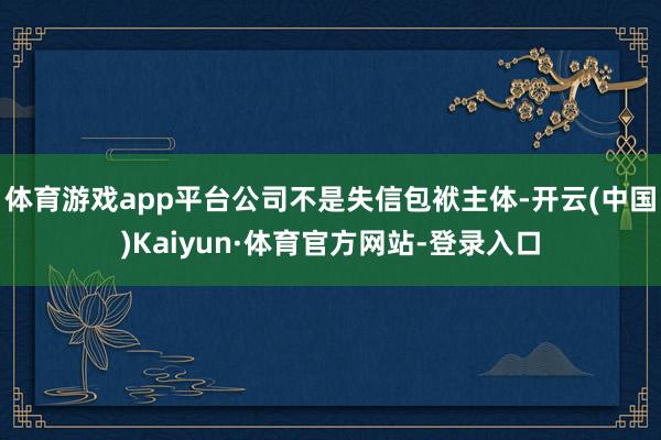 体育游戏app平台公司不是失信包袱主体-开云(中国)Kaiyun·体育官方网站-登录入口