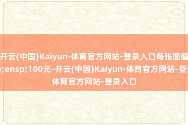 开云(中国)Kaiyun·体育官方网站-登录入口每张面值&ensp;100元-开云(中国)Kaiyun·体育官方网站-登录入口