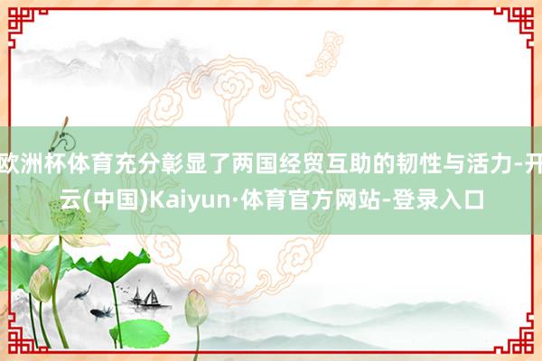 欧洲杯体育充分彰显了两国经贸互助的韧性与活力-开云(中国)Kaiyun·体育官方网站-登录入口
