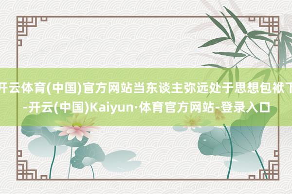 开云体育(中国)官方网站当东谈主弥远处于思想包袱下-开云(中国)Kaiyun·体育官方网站-登录入口