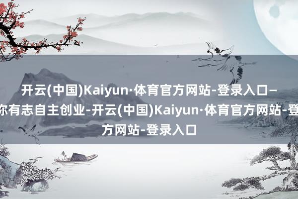 开云(中国)Kaiyun·体育官方网站-登录入口　　——要是你有志自主创业-开云(中国)Kaiyun·体育官方网站-登录入口