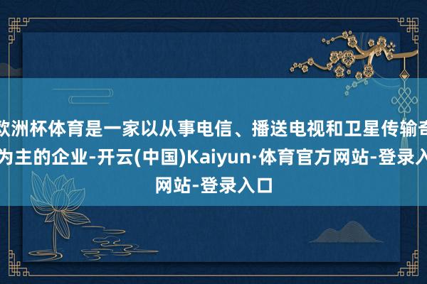 欧洲杯体育是一家以从事电信、播送电视和卫星传输奇迹为主的企业-开云(中国)Kaiyun·体育官方网站-登录入口
