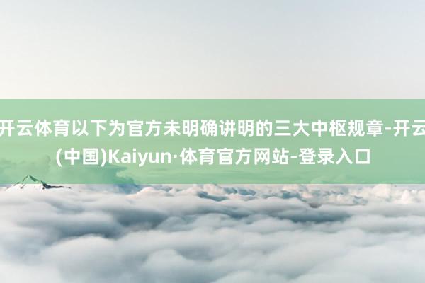 开云体育以下为官方未明确讲明的三大中枢规章-开云(中国)Kaiyun·体育官方网站-登录入口