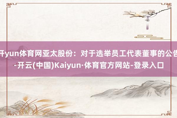 开yun体育网亚太股份：对于选举员工代表董事的公告-开云(中国)Kaiyun·体育官方网站-登录入口