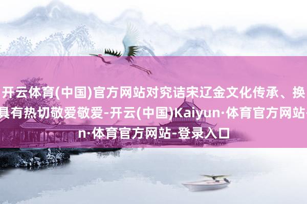 开云体育(中国)官方网站对究诘宋辽金文化传承、换取等问题具有热切敬爱敬爱-开云(中国)Kaiyun·体育官方网站-登录入口