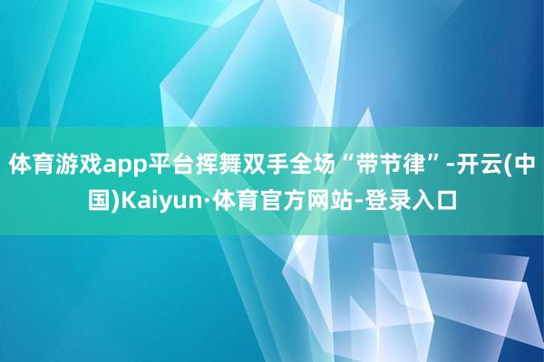 体育游戏app平台挥舞双手全场“带节律”-开云(中国)Kaiyun·体育官方网站-登录入口