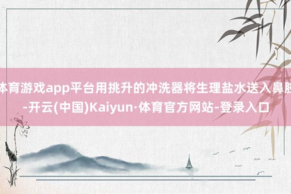 体育游戏app平台用挑升的冲洗器将生理盐水送入鼻腔-开云(中国)Kaiyun·体育官方网站-登录入口