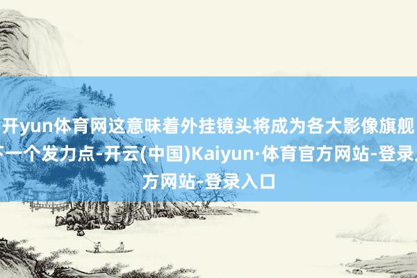 开yun体育网这意味着外挂镜头将成为各大影像旗舰的下一个发力点-开云(中国)Kaiyun·体育官方网站-登录入口