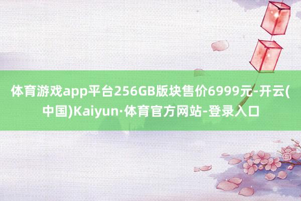 体育游戏app平台256GB版块售价6999元-开云(中国)Kaiyun·体育官方网站-登录入口