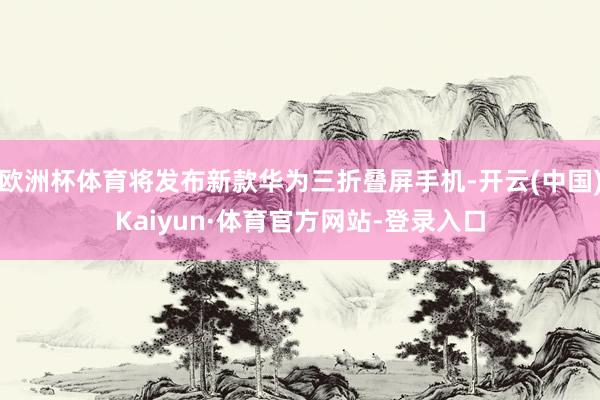 欧洲杯体育将发布新款华为三折叠屏手机-开云(中国)Kaiyun·体育官方网站-登录入口