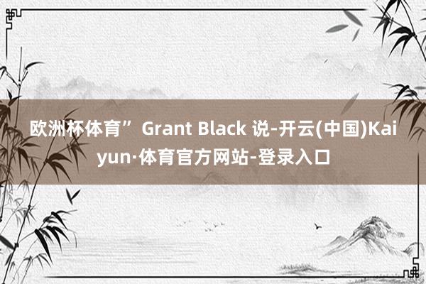 欧洲杯体育” Grant Black 说-开云(中国)Kaiyun·体育官方网站-登录入口