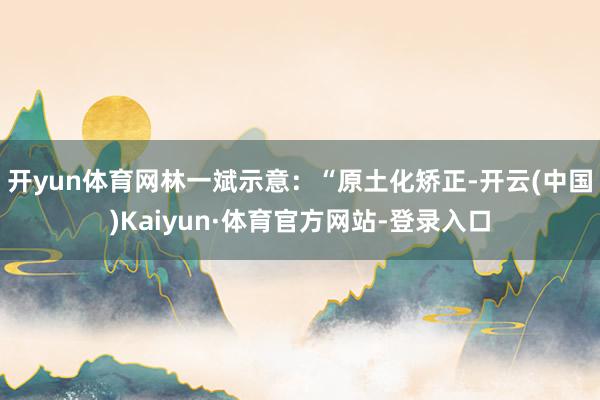 开yun体育网林一斌示意：“原土化矫正-开云(中国)Kaiyun·体育官方网站-登录入口