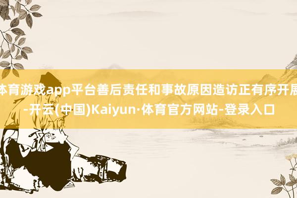 体育游戏app平台善后责任和事故原因造访正有序开展-开云(中国)Kaiyun·体育官方网站-登录入口
