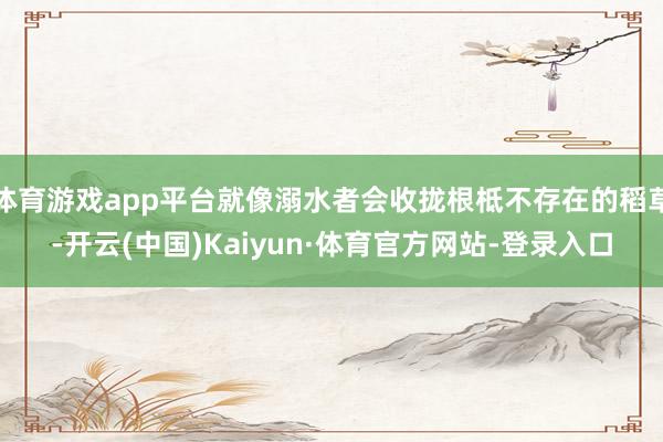 体育游戏app平台就像溺水者会收拢根柢不存在的稻草-开云(中国)Kaiyun·体育官方网站-登录入口