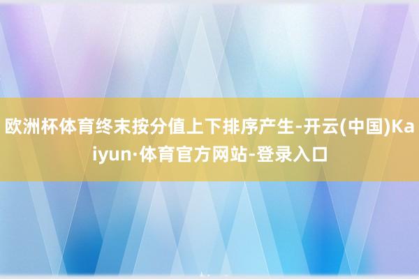 欧洲杯体育终末按分值上下排序产生-开云(中国)Kaiyun·体育官方网站-登录入口