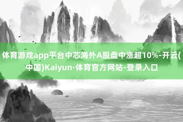 体育游戏app平台中芯海外A股盘中涨超10%-开云(中国)Kaiyun·体育官方网站-登录入口
