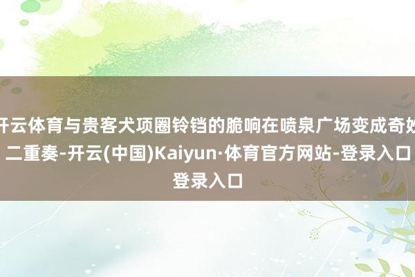 开云体育与贵客犬项圈铃铛的脆响在喷泉广场变成奇妙二重奏-开云(中国)Kaiyun·体育官方网站-登录入口