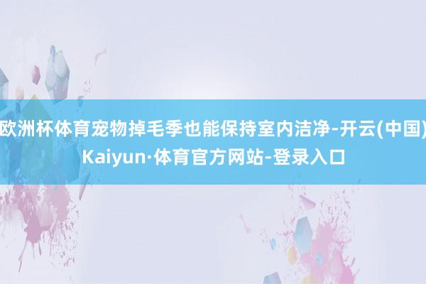 欧洲杯体育宠物掉毛季也能保持室内洁净-开云(中国)Kaiyun·体育官方网站-登录入口