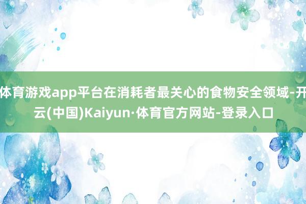 体育游戏app平台在消耗者最关心的食物安全领域-开云(中国)Kaiyun·体育官方网站-登录入口