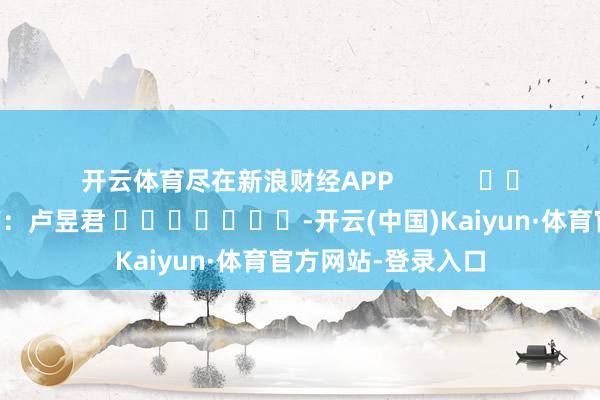 开云体育尽在新浪财经APP            						背负裁剪：卢昱君 							-开云(中国)Kaiyun·体育官方网站-登录入口