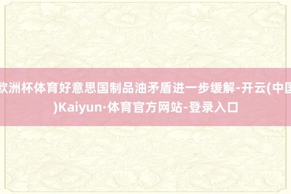欧洲杯体育好意思国制品油矛盾进一步缓解-开云(中国)Kaiyun·体育官方网站-登录入口
