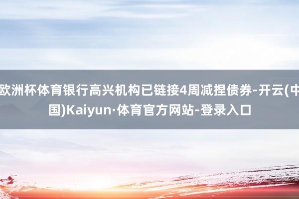 欧洲杯体育银行高兴机构已链接4周减捏债券-开云(中国)Kaiyun·体育官方网站-登录入口