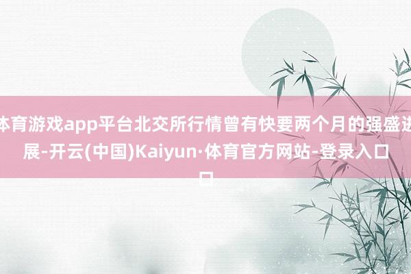 体育游戏app平台北交所行情曾有快要两个月的强盛进展-开云(中国)Kaiyun·体育官方网站-登录入口