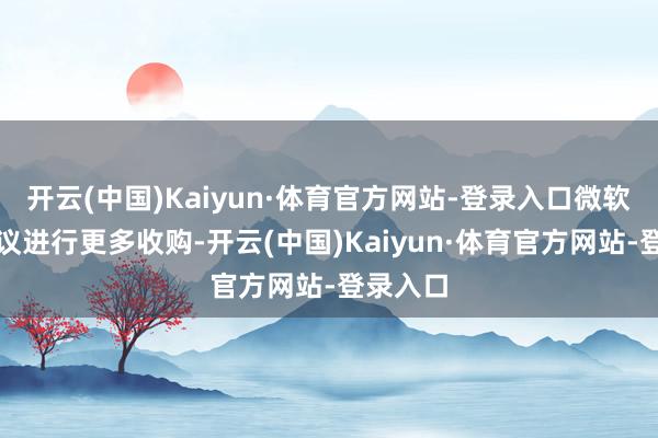 开云(中国)Kaiyun·体育官方网站-登录入口微软仍在磋议进行更多收购-开云(中国)Kaiyun·体育官方网站-登录入口