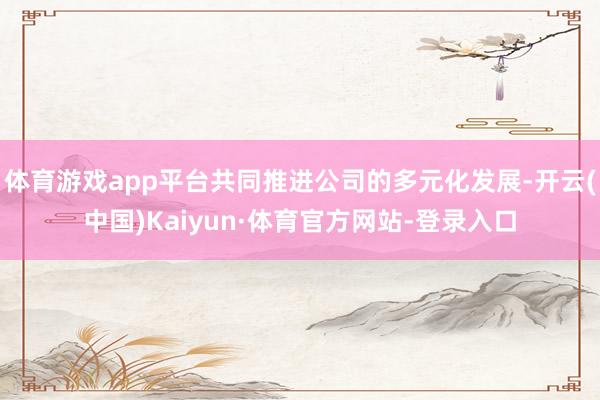 体育游戏app平台共同推进公司的多元化发展-开云(中国)Kaiyun·体育官方网站-登录入口