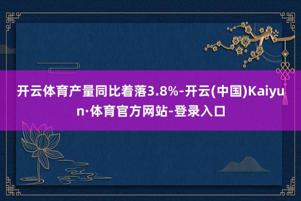 开云体育产量同比着落3.8%-开云(中国)Kaiyun·体育官方网站-登录入口