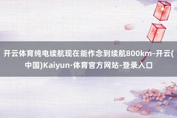 开云体育纯电续航现在能作念到续航800km-开云(中国)Kaiyun·体育官方网站-登录入口