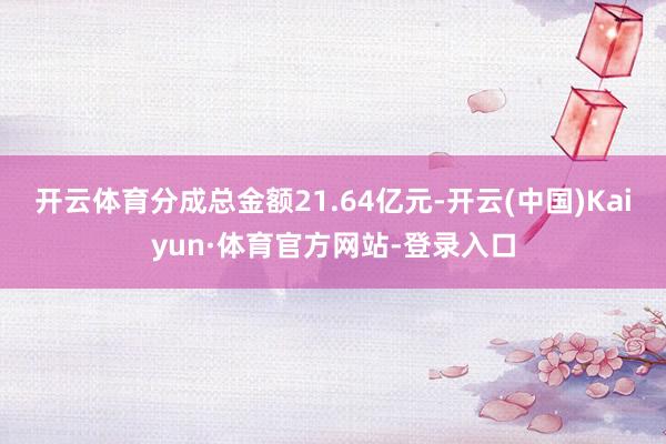 开云体育分成总金额21.64亿元-开云(中国)Kaiyun·体育官方网站-登录入口