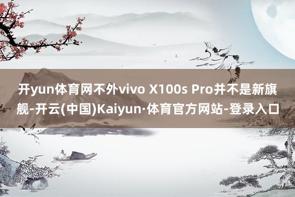 开yun体育网不外vivo X100s Pro并不是新旗舰-开云(中国)Kaiyun·体育官方网站-登录入口